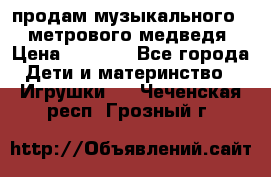 продам музыкального 1,5 метрового медведя  › Цена ­ 2 500 - Все города Дети и материнство » Игрушки   . Чеченская респ.,Грозный г.